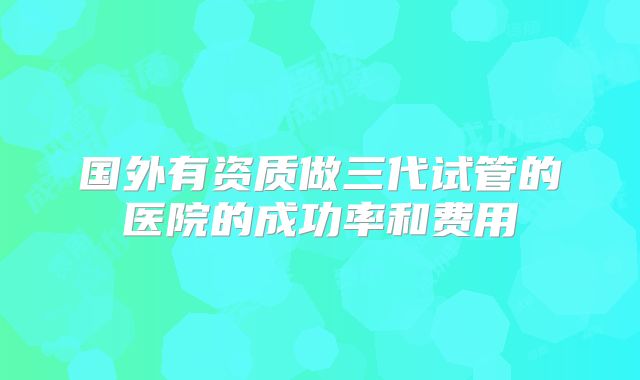 国外有资质做三代试管的医院的成功率和费用
