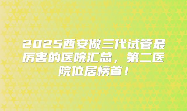 2025西安做三代试管最厉害的医院汇总，第二医院位居榜首！