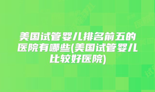 美国试管婴儿排名前五的医院有哪些(美国试管婴儿比较好医院)
