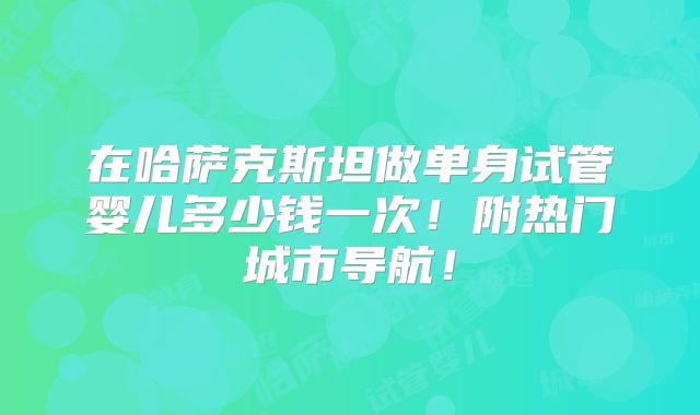 在哈萨克斯坦做单身试管婴儿多少钱一次！附热门城市导航！