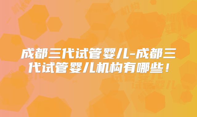 成都三代试管婴儿-成都三代试管婴儿机构有哪些！