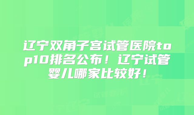 辽宁双角子宫试管医院top10排名公布!辽宁试管婴儿哪家比较好!