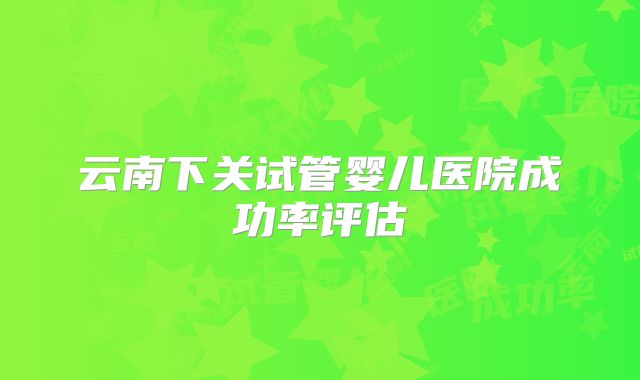 云南下关试管婴儿医院成功率评估