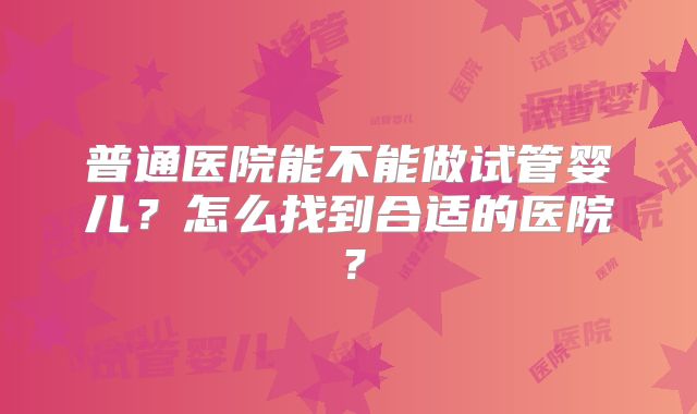 普通医院能不能做试管婴儿？怎么找到合适的医院？