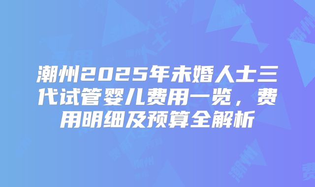 潮州2025年未婚人士三代试管婴儿费用一览，费用明细及预算全解析