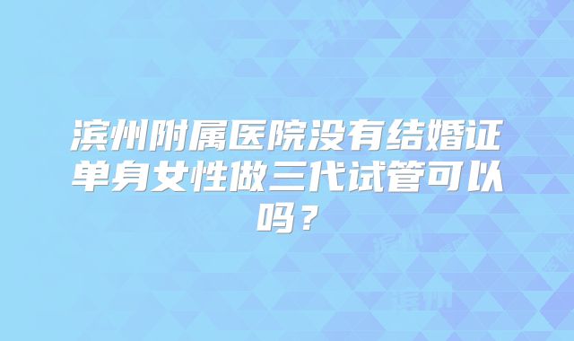 滨州附属医院没有结婚证单身女性做三代试管可以吗?