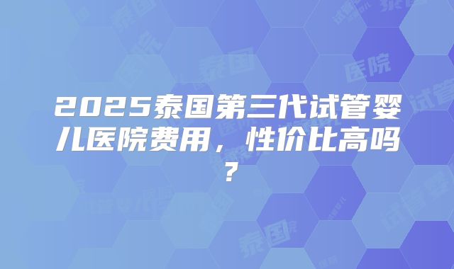 2025泰国第三代试管婴儿医院费用，性价比高吗？