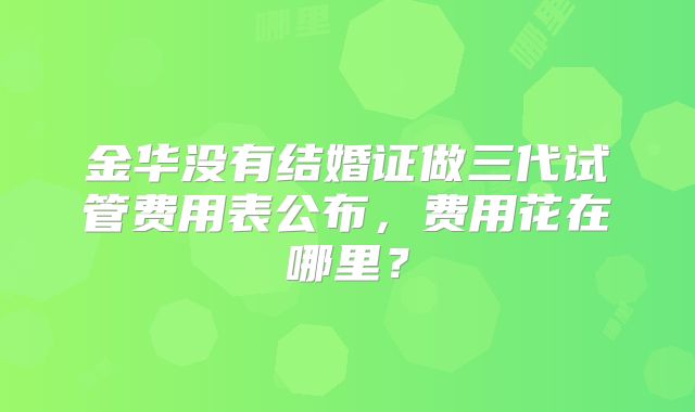 金华没有结婚证做三代试管费用表公布，费用花在哪里？