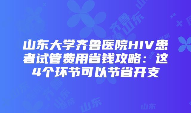 山东大学齐鲁医院HIV患者试管费用省钱攻略：这4个环节可以节省开支