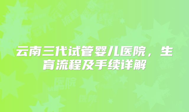 云南三代试管婴儿医院，生育流程及手续详解