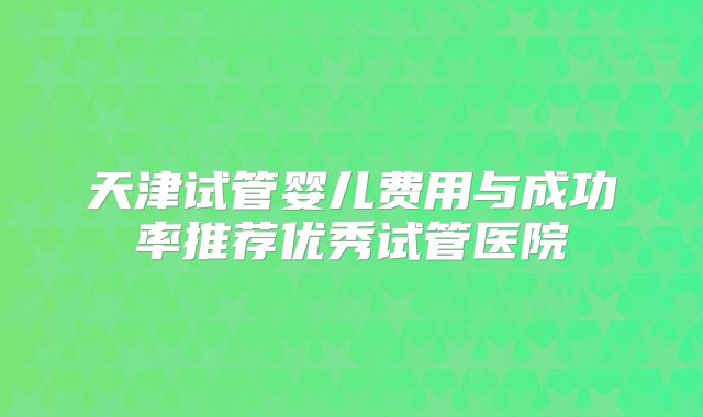 天津试管婴儿费用与成功率推荐优秀试管医院