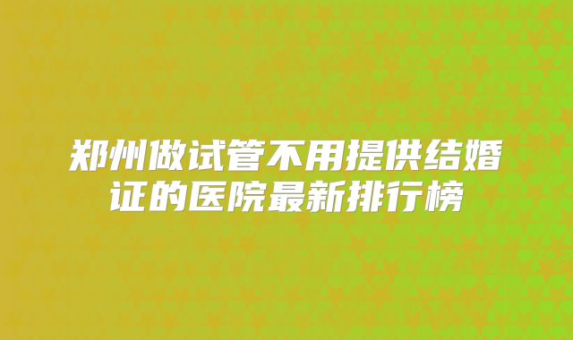 郑州做试管不用提供结婚证的医院最新排行榜