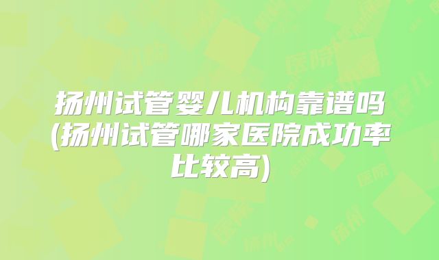 扬州试管婴儿机构靠谱吗(扬州试管哪家医院成功率比较高)