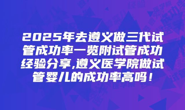 2025年去遵义做三代试管成功率一览附试管成功经验分享,遵义医学院做试管婴儿的成功率高吗！