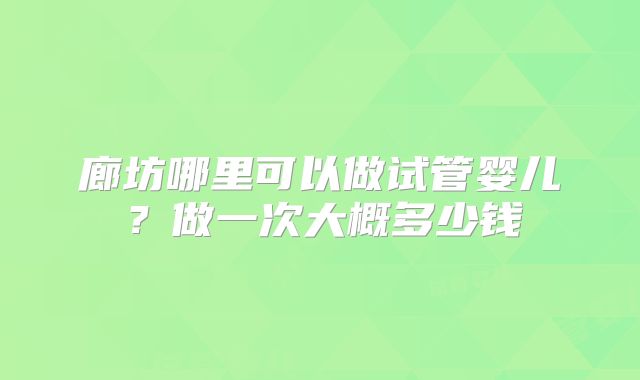 廊坊哪里可以做试管婴儿?做一次大概多少钱