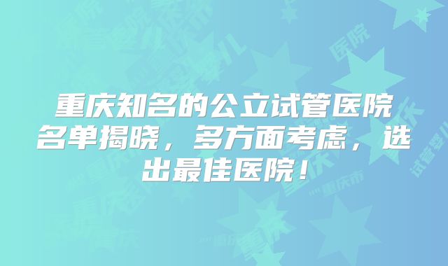 重庆知名的公立试管医院名单揭晓，多方面考虑，选出最佳医院！