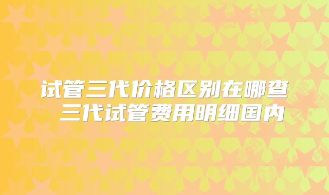 试管三代价格区别在哪查 三代试管费用明细国内