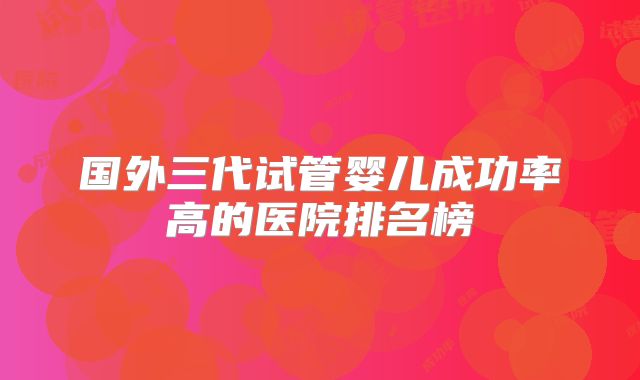 国外三代试管婴儿成功率高的医院排名榜