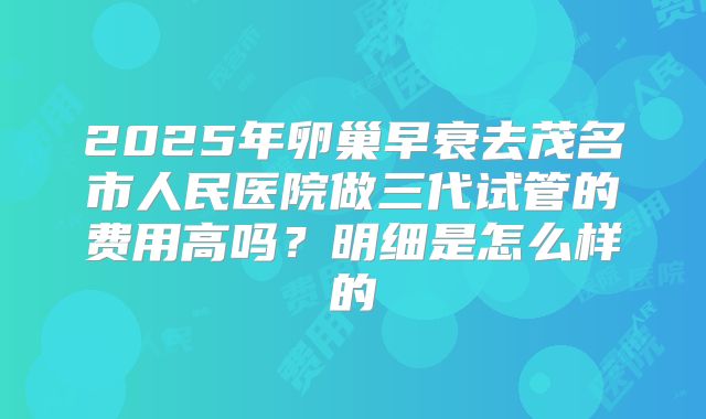 2025年卵巢早衰去茂名市人民医院做三代试管的费用高吗？明细是怎么样的