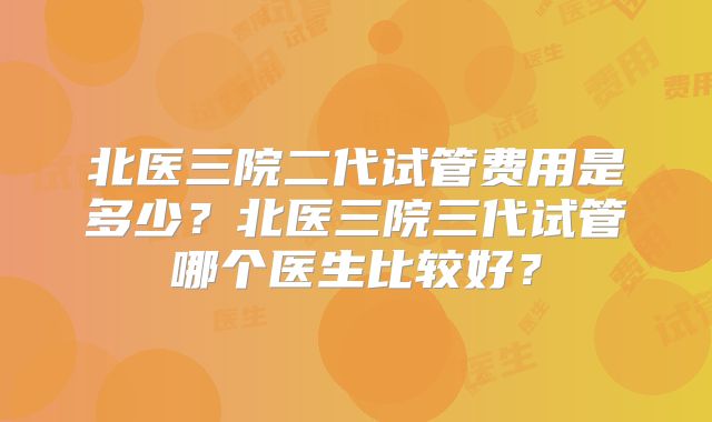 北医三院二代试管费用是多少?北医三院三代试管哪个医生比较好?