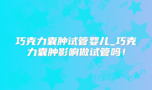 巧克力囊肿试管婴儿_巧克力囊肿影响做试管吗！