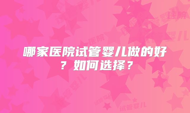 哪家医院试管婴儿做的好?如何选择?