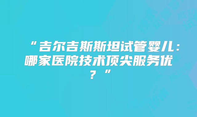 “吉尔吉斯斯坦试管婴儿：哪家医院技术顶尖服务优？”