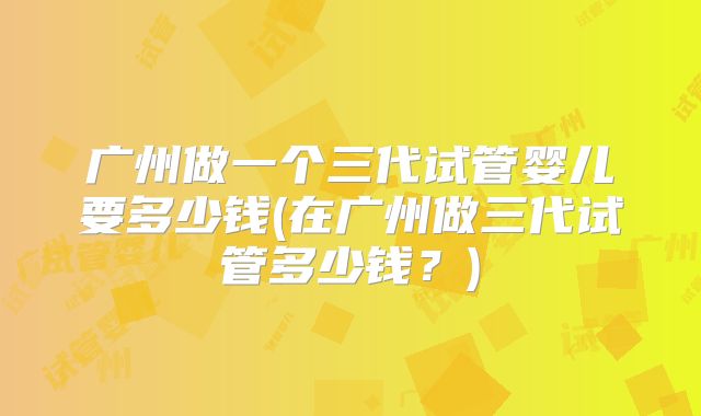 广州做一个三代试管婴儿要多少钱(在广州做三代试管多少钱?)