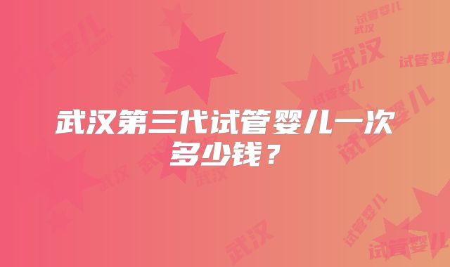 武汉第三代试管婴儿一次多少钱?