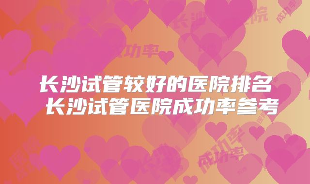 长沙试管较好的医院排名 长沙试管医院成功率参考