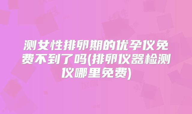 测女性排卵期的优孕仪免费不到了吗(排卵仪器检测仪哪里免费)
