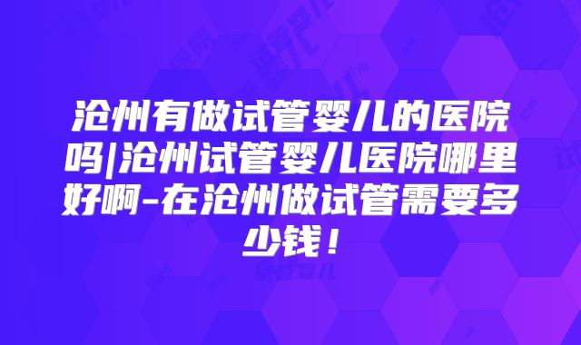 沧州有做试管婴儿的医院吗|沧州试管婴儿医院哪里好啊-在沧州做试管需要多少钱!