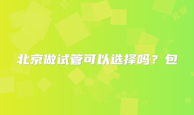 北京做试管可以选择吗?包