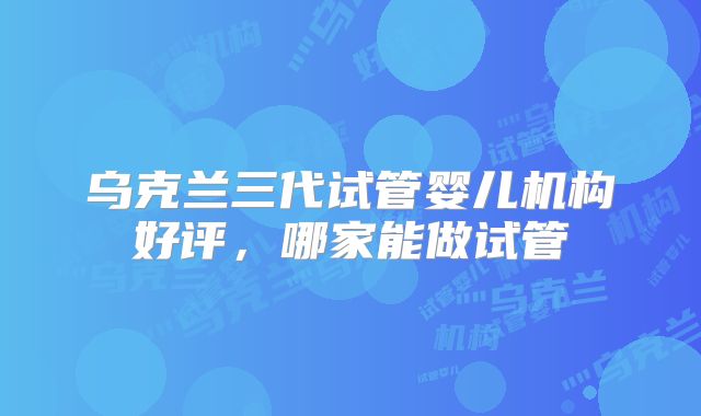 乌克兰三代试管婴儿机构好评，哪家能做试管