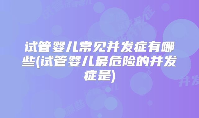 试管婴儿常见并发症有哪些(试管婴儿最危险的并发症是)