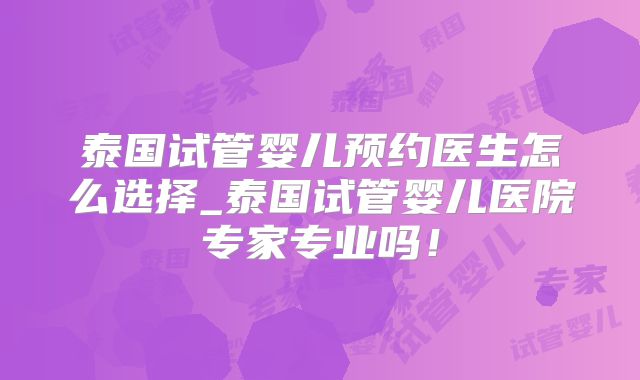 泰国试管婴儿预约医生怎么选择_泰国试管婴儿医院专家专业吗！
