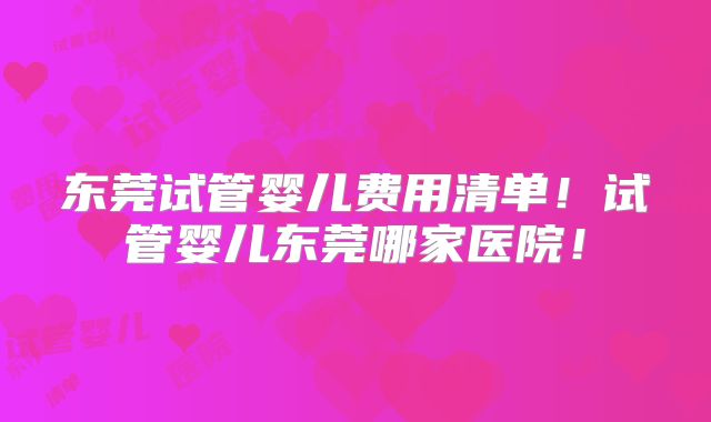 东莞试管婴儿费用清单!试管婴儿东莞哪家医院!