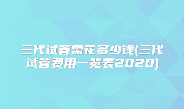 三代试管需花多少钱(三代试管费用一览表2020)