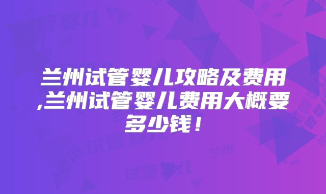 兰州试管婴儿攻略及费用,兰州试管婴儿费用大概要多少钱！