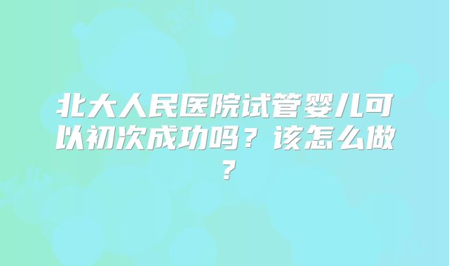 北大人民医院试管婴儿可以初次成功吗？该怎么做？