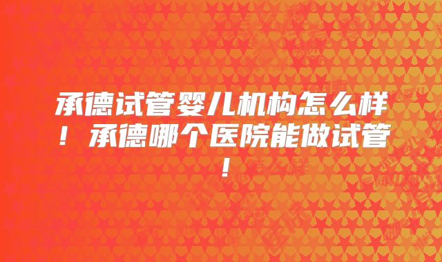 承德试管婴儿机构怎么样！承德哪个医院能做试管！