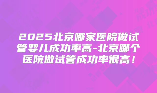 2025北京哪家医院做试管婴儿成功率高-北京哪个医院做试管成功率很高！