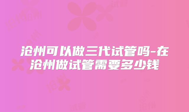 沧州可以做三代试管吗-在沧州做试管需要多少钱