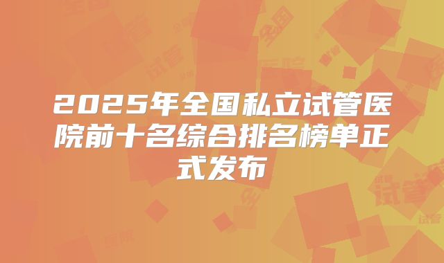 2025年全国私立试管医院前十名综合排名榜单正式发布