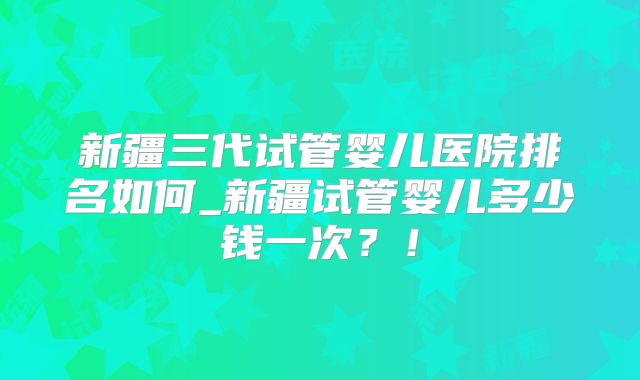 新疆三代试管婴儿医院排名如何_新疆试管婴儿多少钱一次?!