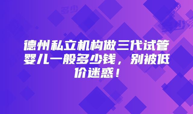 德州私立机构做三代试管婴儿一般多少钱,别被低价迷惑!