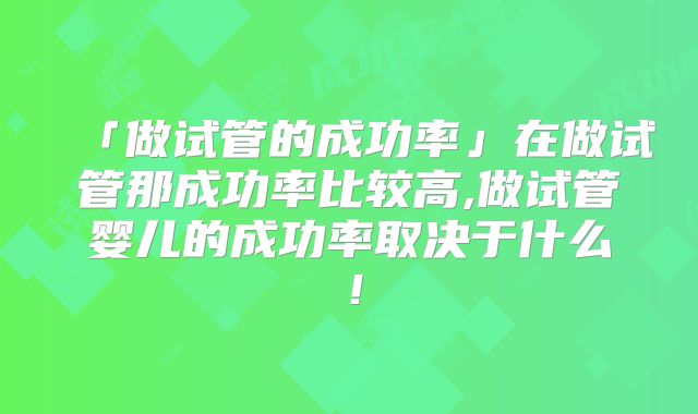 「做试管的成功率」在做试管那成功率比较高,做试管婴儿的成功率取决于什么！