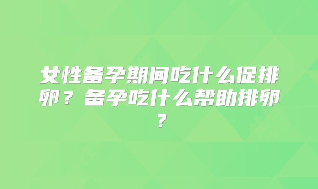女性备孕期间吃什么促排卵?备孕吃什么帮助排卵?
