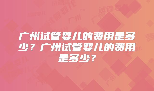 广州试管婴儿的费用是多少?广州试管婴儿的费用是多少?