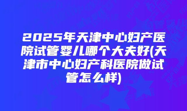 2025年天津中心妇产医院试管婴儿哪个大夫好(天津市中心妇产科医院做试管怎么样)